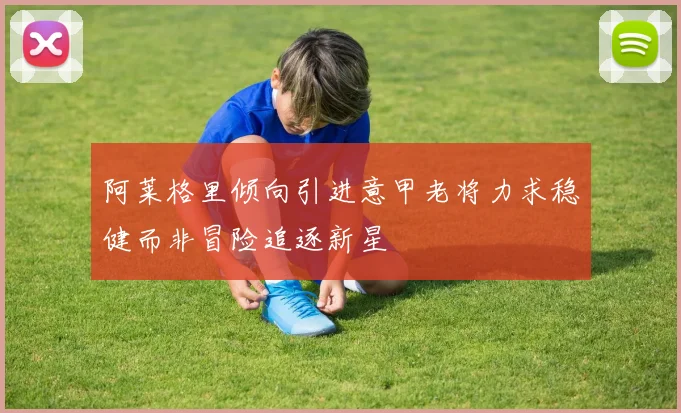 阿莱格里倾向引进意甲老将力求稳健而非冒险追逐新星