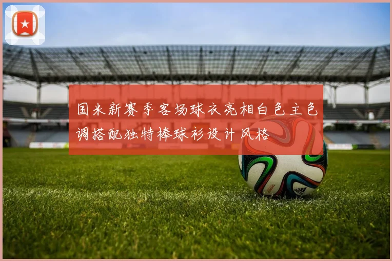 国米新赛季客场球衣亮相白色主色调搭配独特棒球衫设计风格