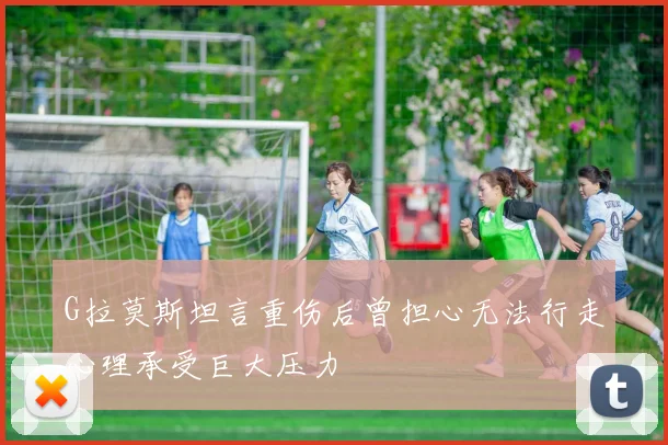 G拉莫斯坦言重伤后曾担心无法行走心理承受巨大压力
