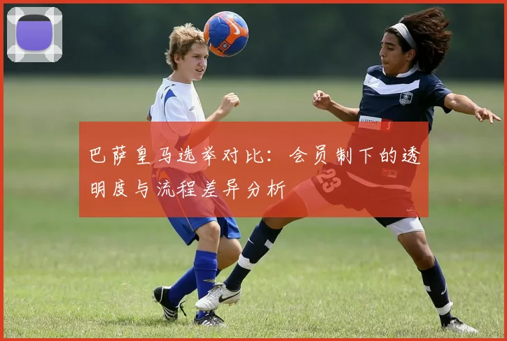 巴萨皇马选举对比：会员制下的透明度与流程差异分析
