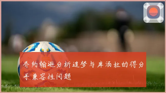 乔约翰逊分析追梦与库汤杜的得分手兼容性问题