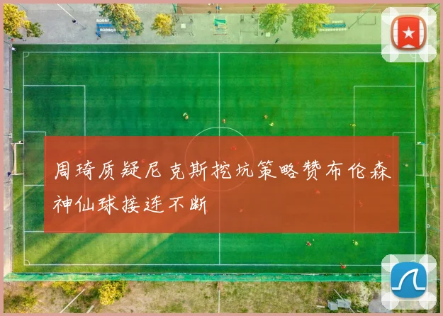 周琦质疑尼克斯挖坑策略赞布伦森神仙球接连不断