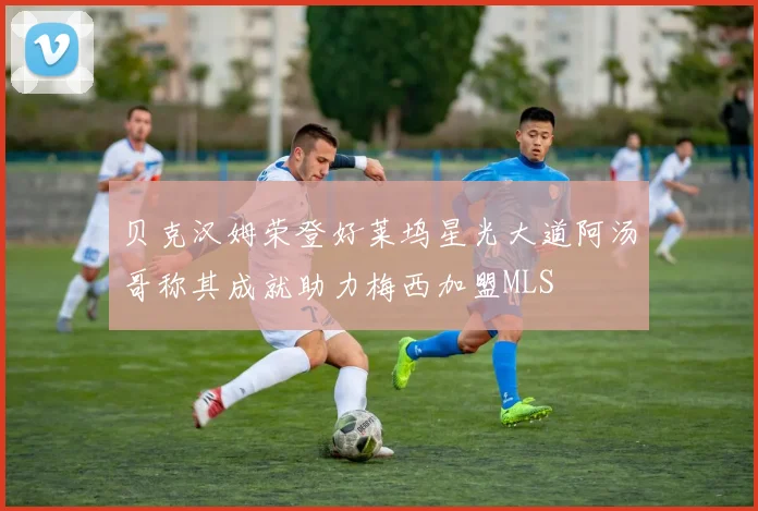 贝克汉姆荣登好莱坞星光大道阿汤哥称其成就助力梅西加盟MLS