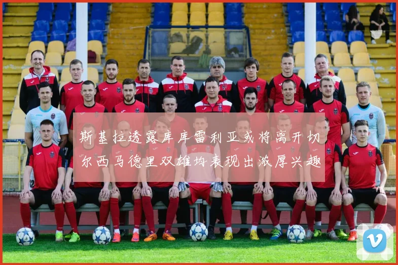 斯基拉透露库库雷利亚或将离开切尔西马德里双雄均表现出浓厚兴趣