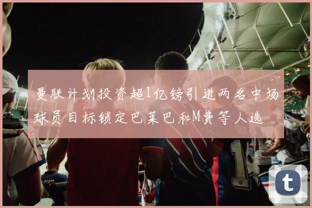 曼联计划投资超1亿镑引进两名中场球员目标锁定巴莱巴和M费等人选