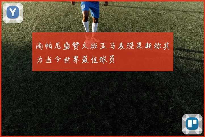 尚帕尼盛赞文班亚马表现果断称其为当今世界最佳球员