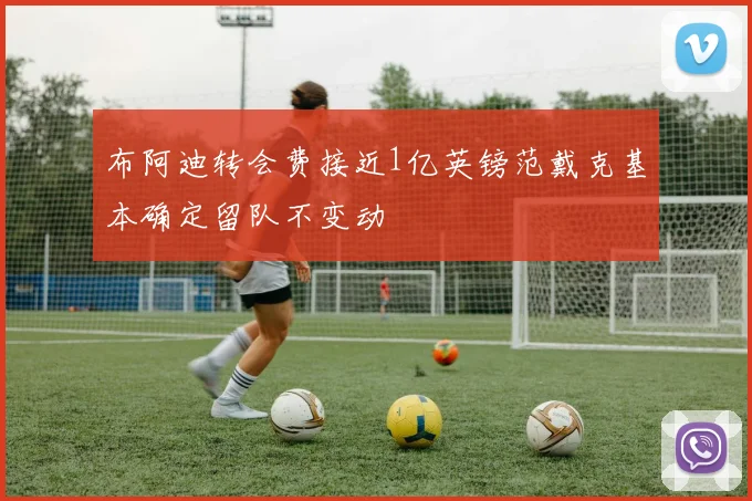 布阿迪转会费接近1亿英镑范戴克基本确定留队不变动