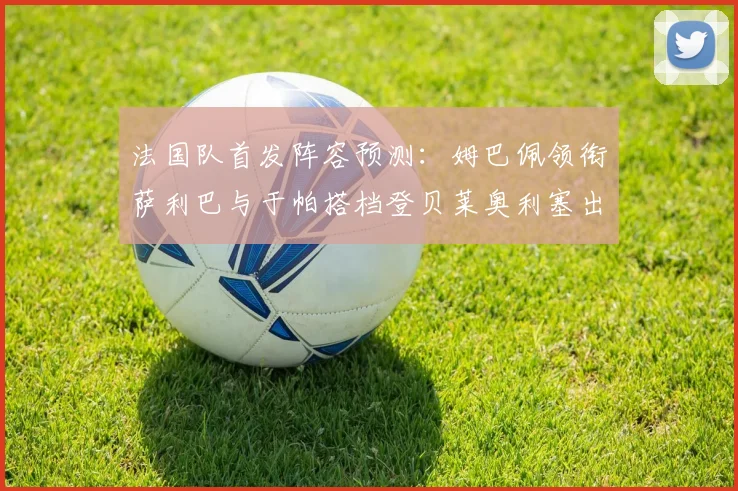 法国队首发阵容预测：姆巴佩领衔萨利巴与于帕搭档登贝莱奥利塞出战