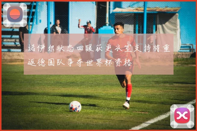 诺伊尔状态回暖获更衣室支持将重返德国队争夺世界杯资格
