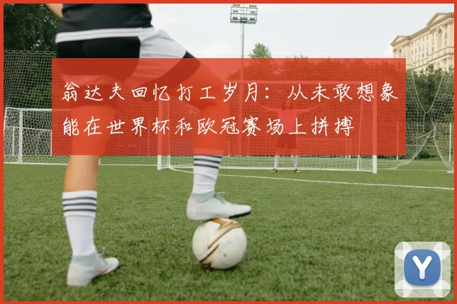 翁达夫回忆打工岁月：从未敢想象能在世界杯和欧冠赛场上拼搏