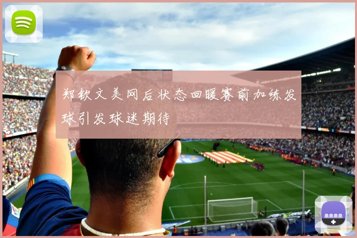 郑钦文美网后状态回暖赛前加练发球引发球迷期待