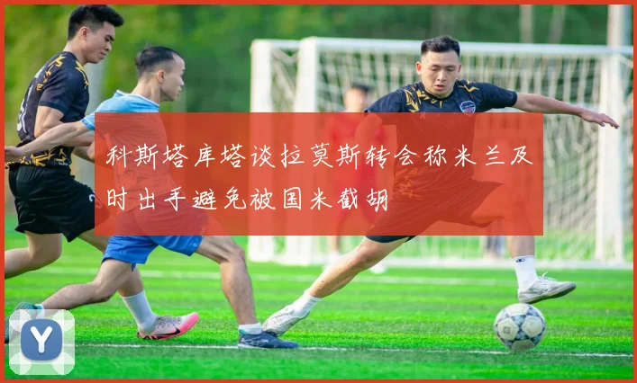 科斯塔库塔谈拉莫斯转会称米兰及时出手避免被国米截胡