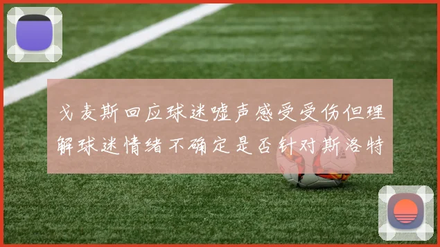 戈麦斯回应球迷嘘声感受受伤但理解球迷情绪不确定是否针对斯洛特