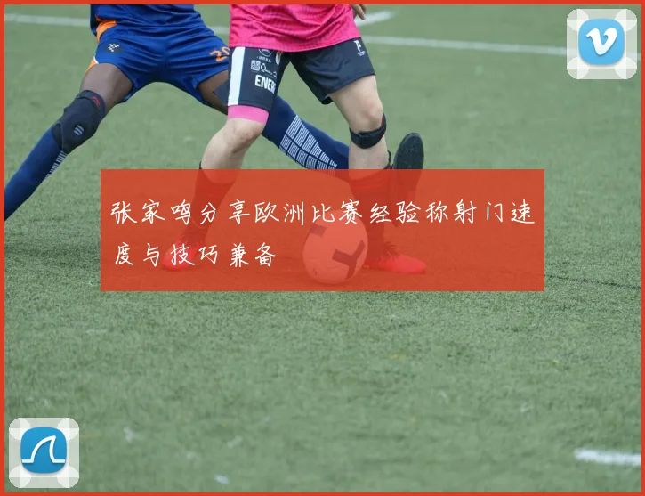 张家鸣分享欧洲比赛经验称射门速度与技巧兼备