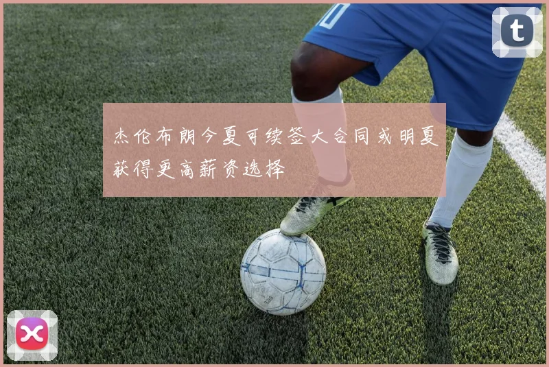 杰伦布朗今夏可续签大合同或明夏获得更高薪资选择