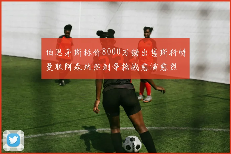 伯恩茅斯标价8000万镑出售斯科特曼联阿森纳热刺争抢战愈演愈烈