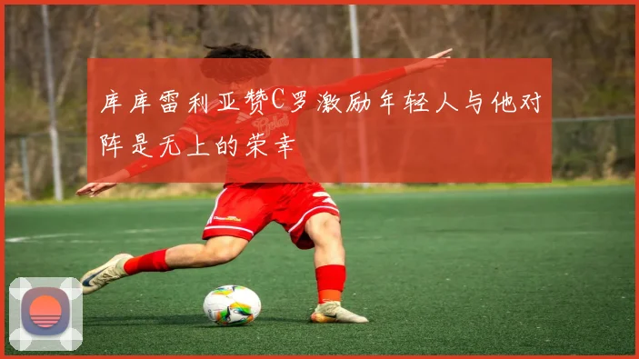 库库雷利亚赞C罗激励年轻人与他对阵是无上的荣幸
