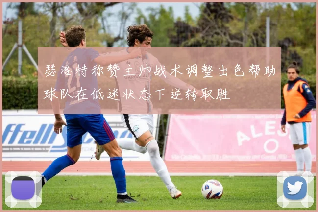 瑟洛特称赞主帅战术调整出色帮助球队在低迷状态下逆转取胜