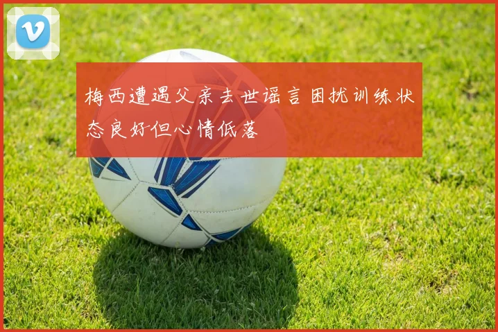梅西遭遇父亲去世谣言困扰训练状态良好但心情低落