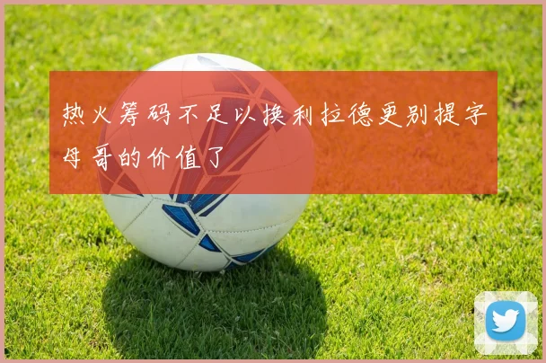 热火筹码不足以换利拉德更别提字母哥的价值了