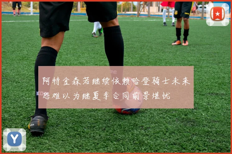 阿特金森若继续依赖哈登骑士未来恐难以为继夏季合同前景堪忧