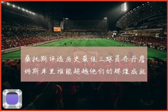 桑托斯评选历史最佳三球员乔丹詹姆斯库里谁能超越他们的辉煌成就