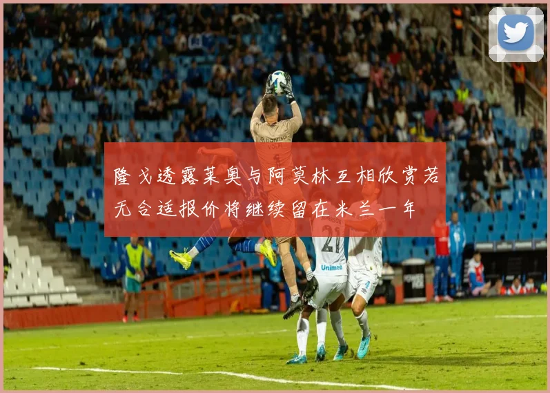 隆戈透露莱奥与阿莫林互相欣赏若无合适报价将继续留在米兰一年